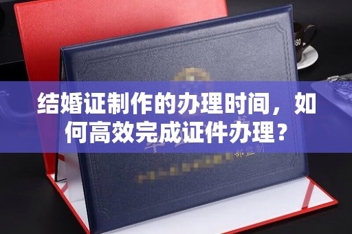 芦洲结婚证制作的办理时间，如何高效完成证件办理？